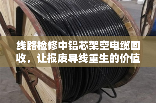 线路检修中铝芯架空电缆回收,让报废导线重生的价值与门道 线路检修中铝芯架空电缆回收,让报废导线重生的价值与门道