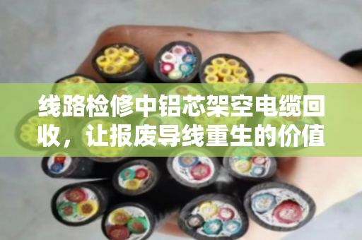 线路检修中铝芯架空电缆回收，让报废导线重生的价值与门道