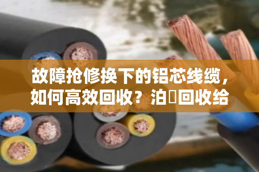 故障抢修换下的铝芯线缆，如何高效回收？泊祎回收给你一个靠谱答案