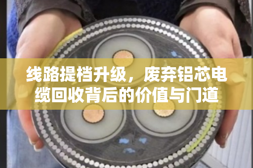 线路提档升级,废弃铝芯电缆回收背后的价值与门道 线路提档升级,废弃铝芯电缆回收背后的价值与门道