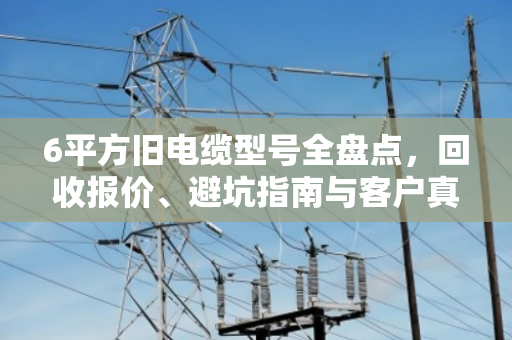 6平方旧电缆型号全盘点,回收报价、避坑指南与客户真实反馈 6平方旧电缆型号全盘点,回收报价、避坑指南与客户真实反馈