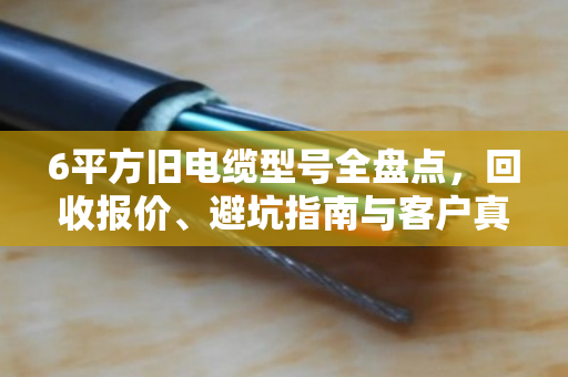 6平方旧电缆型号全盘点，回收报价、避坑指南与客户真实反馈