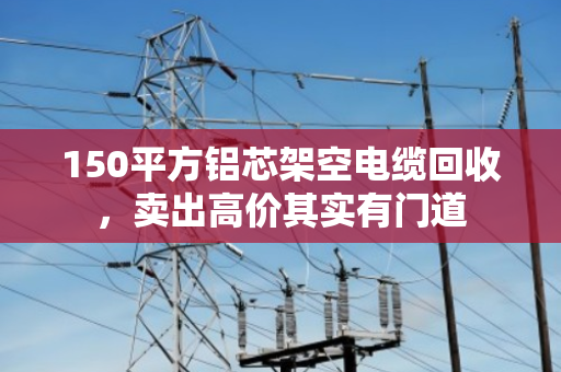 150平方铝芯架空电缆回收,卖出高价其实有门道 150平方铝芯架空电缆回收,卖出高价其实有门道