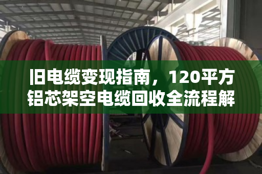 旧电缆变现指南,120平方铝芯架空电缆回收全流程解析 旧电缆变现指南,120平方铝芯架空电缆回收全流程解析