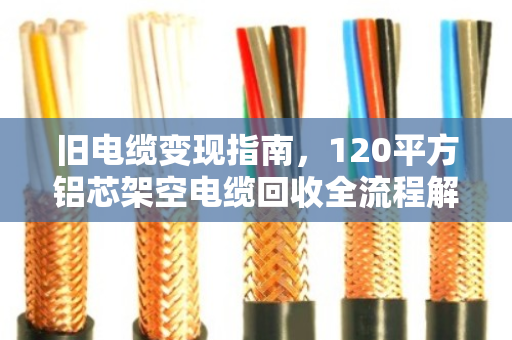 旧电缆变现指南，120平方铝芯架空电缆回收全流程解析