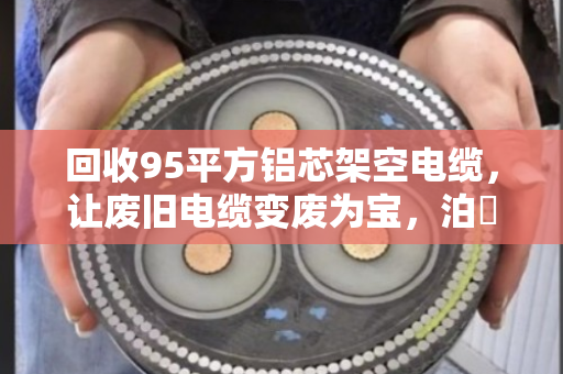 回收95平方铝芯架空电缆,让废旧电缆变废为宝,泊祎回收为您解忧 回收95平方铝芯架空电缆,让废旧电缆变废为宝,泊祎回收为您解忧