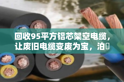 回收95平方铝芯架空电缆,让废旧电缆变废为宝,泊祎回收为您解忧 回收95平方铝芯架空电缆,让废旧电缆变废为宝,泊祎回收为您解忧