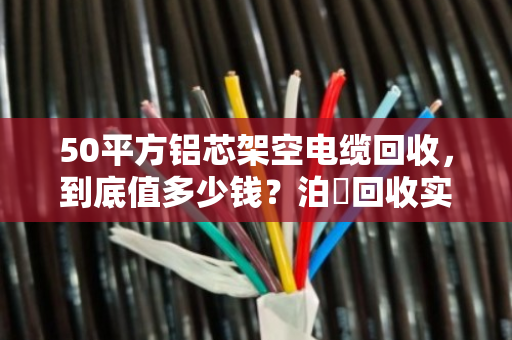 50平方铝芯架空电缆回收,到底值多少钱?泊祎回收实操案例拆解 50平方铝芯架空电缆回收,到底值多少钱?泊祎回收实操案例拆解