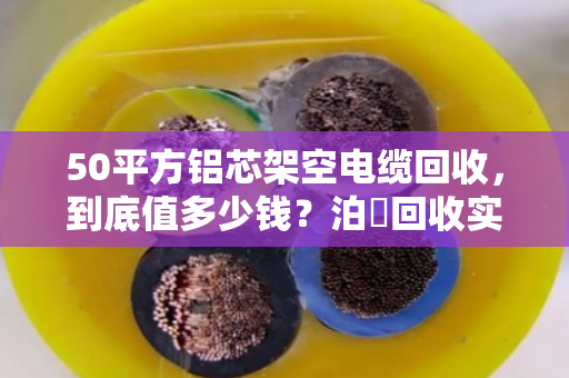 50平方铝芯架空电缆回收，到底值多少钱？泊祎回收实操案例拆解