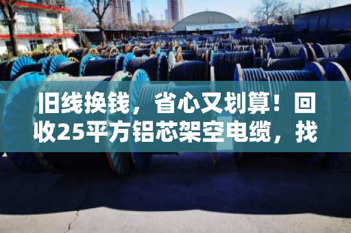 旧线换钱，省心又划算！回收25平方铝芯架空电缆，找对地方很重要