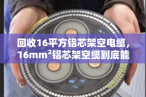 回收16平方铝芯架空电缆，16mm²铝芯架空缆到底能卖多少钱？泊祎回收给你算明白