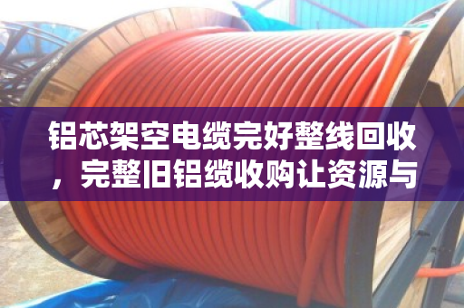 铝芯架空电缆完好整线回收,完整旧铝缆收购让资源与价值双赢 铝芯架空电缆完好整线回收,完整旧铝缆收购让资源与价值双赢