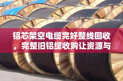 铝芯架空电缆完好整线回收，完整旧铝缆收购让资源与价值双赢