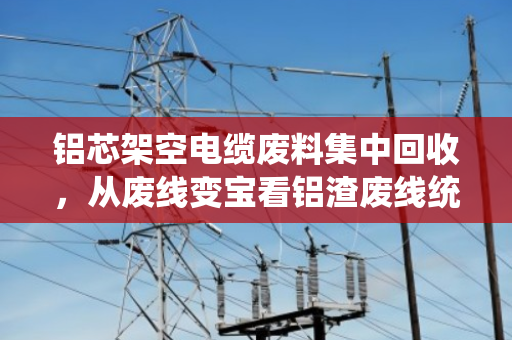铝芯架空电缆废料集中回收，从废线变宝看铝渣废线统一收的新实践