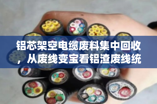 铝芯架空电缆废料集中回收，从废线变宝看铝渣废线统一收的新实践