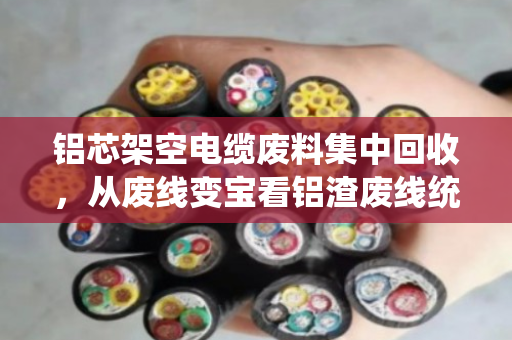 铝芯架空电缆废料集中回收，从废线变宝看铝渣废线统一收的新实践