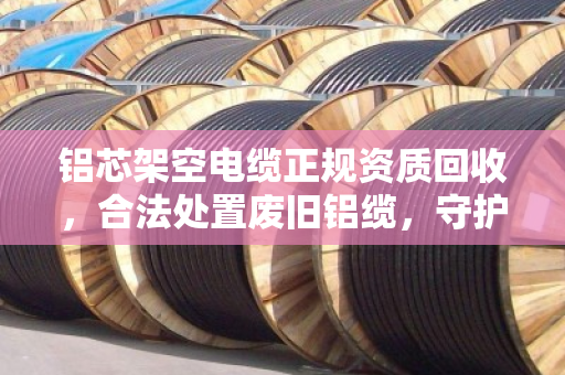 铝芯架空电缆正规资质回收，合法处置废旧铝缆，守护安全与环保