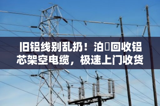 旧铝线别乱扔！泊祎回收铝芯架空电缆，极速上门收货，当天变现超省心