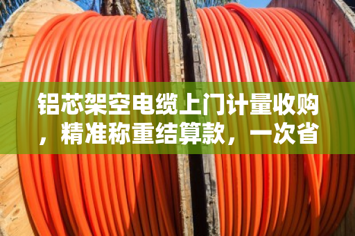 铝芯架空电缆上门计量收购,精准称重结算款,一次省心省力的回收体验 铝芯架空电缆上门计量收购,精准称重结算款,一次省心省力的回收体验