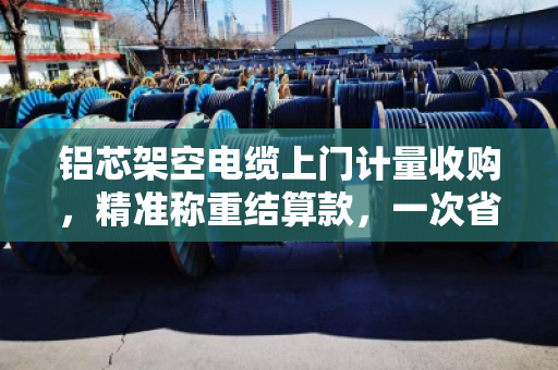 铝芯架空电缆上门计量收购，精准称重结算款，一次省心省力的回收体验