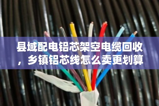 县域配电铝芯架空电缆回收,乡镇铝芯线怎么卖更划算?泊祎回收做实操解析 县域配电铝芯架空电缆回收,乡镇铝芯线怎么卖更划算?泊祎回收做实操解析