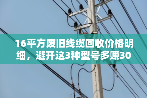 16平方废旧线缆回收价格明细,避开这3种型号多赚30%! 16平方废旧线缆回收价格明细,避开这3种型号多赚30%!