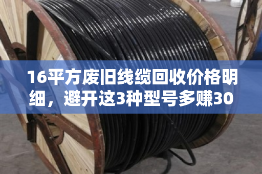 16平方废旧线缆回收价格明细，避开这3种型号多赚30%！