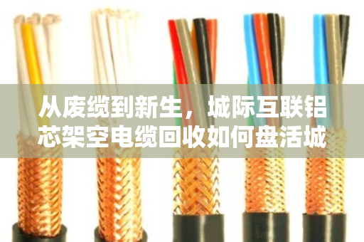 从废缆到新生,城际互联铝芯架空电缆回收如何盘活城市联通血管 从废缆到新生,城际互联铝芯架空电缆回收如何盘活城市联通血管