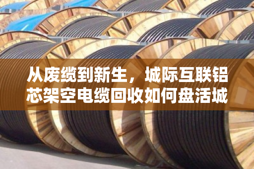 从废缆到新生，城际互联铝芯架空电缆回收如何盘活城市联通血管