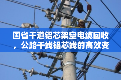 国省干道铝芯架空电缆回收,公路干线铝芯线的高效变现与环保价值 国省干道铝芯架空电缆回收,公路干线铝芯线的高效变现与环保价值