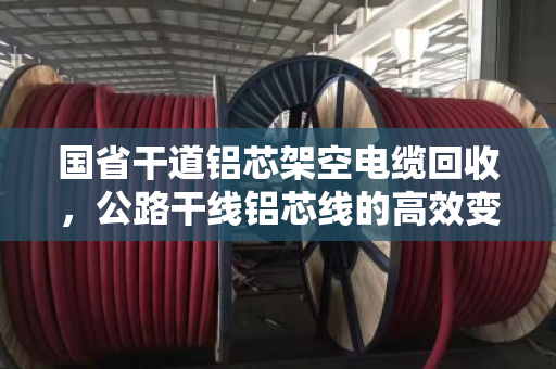 国省干道铝芯架空电缆回收,公路干线铝芯线的高效变现与环保价值 国省干道铝芯架空电缆回收,公路干线铝芯线的高效变现与环保价值