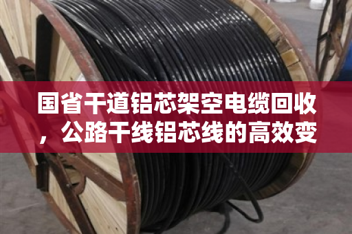 国省干道铝芯架空电缆回收，公路干线铝芯线的高效变现与环保价值