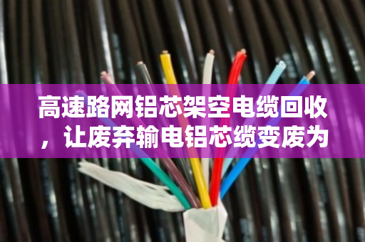 高速路网铝芯架空电缆回收，让废弃输电铝芯缆变废为宝，省钱又环保