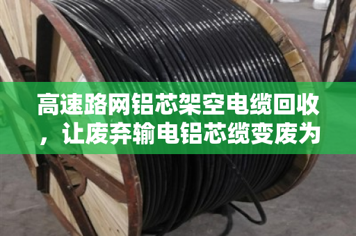高速路网铝芯架空电缆回收，让废弃输电铝芯缆变废为宝，省钱又环保