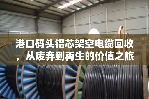 港口码头铝芯架空电缆回收,从废弃到再生的价值之旅 港口码头铝芯架空电缆回收,从废弃到再生的价值之旅