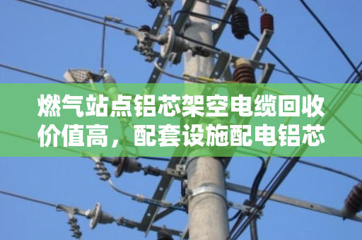 燃气站点铝芯架空电缆回收价值高,配套设施配电铝芯线处理有门道 燃气站点铝芯架空电缆回收价值高,配套设施配电铝芯线处理有门道