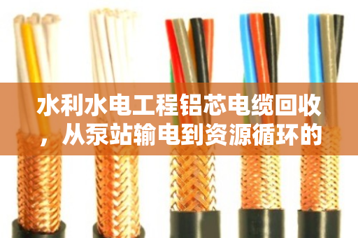 水利水电工程铝芯电缆回收，从泵站输电到资源循环的价值重塑