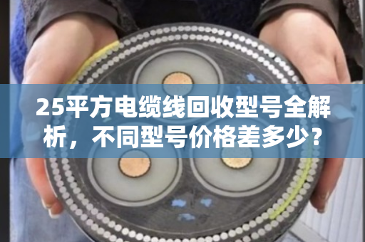 25平方电缆线回收型号全解析，不同型号价格差多少？哪家更靠谱？
