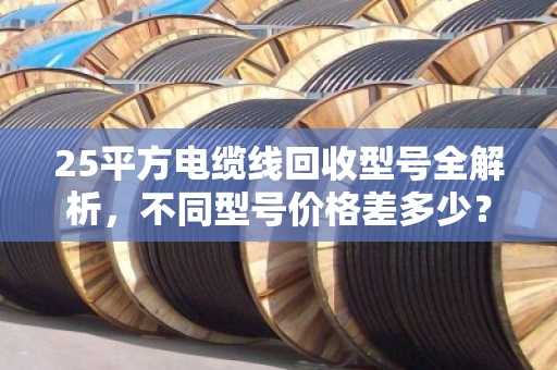 25平方电缆线回收型号全解析，不同型号价格差多少？哪家更靠谱？