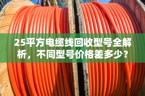 25平方电缆线回收型号全解析，不同型号价格差多少？哪家更靠谱？