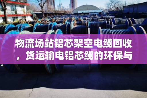 物流场站铝芯架空电缆回收，货运输电铝芯缆的环保与价值双赢之路
