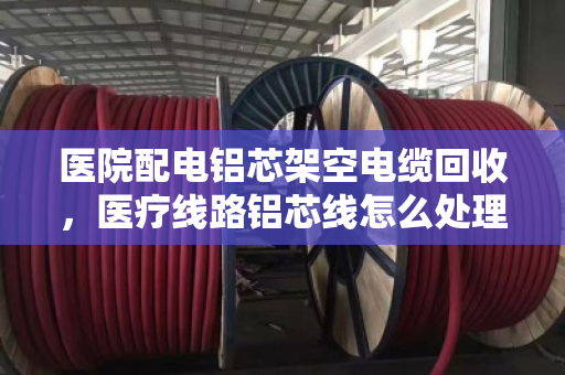 医院配电铝芯架空电缆回收，医疗线路铝芯线怎么处理？这三点必须注意