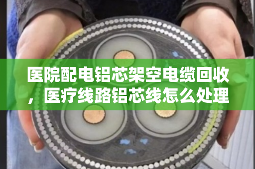 医院配电铝芯架空电缆回收，医疗线路铝芯线怎么处理？这三点必须注意