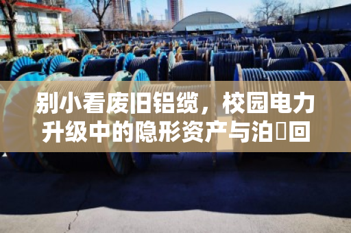 别小看废旧铝缆，校园电力升级中的隐形资产与泊祎回收实战案例