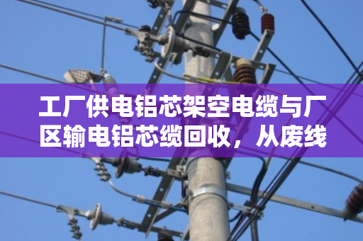 工厂供电铝芯架空电缆与厂区输电铝芯缆回收,从废线到资源的务实之道 工厂供电铝芯架空电缆与厂区输电铝芯缆回收,从废线到资源的务实之道