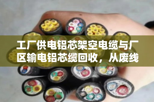 工厂供电铝芯架空电缆与厂区输电铝芯缆回收,从废线到资源的务实之道 工厂供电铝芯架空电缆与厂区输电铝芯缆回收,从废线到资源的务实之道