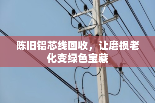 陈旧铝芯线回收，让磨损老化变绿色宝藏