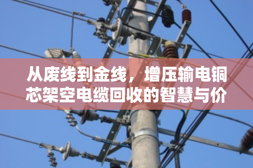 从废线到金线，增压输电铜芯架空电缆回收的智慧与价值