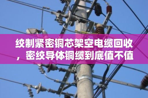 绞制紧密铜芯架空电缆回收,密绞导体铜缆到底值不值得收?这些问题你一定要知道 绞制紧密铜芯架空电缆回收,密绞导体铜缆到底值不值得收?这些问题你一定要知道