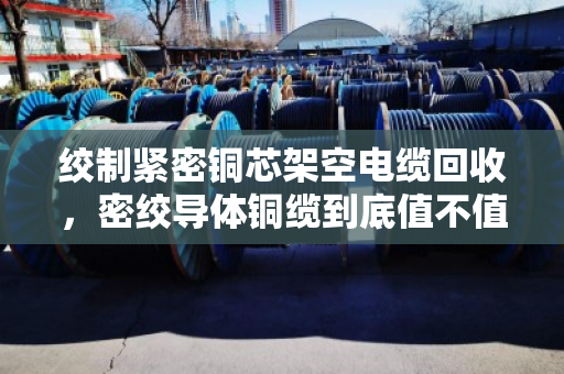 绞制紧密铜芯架空电缆回收，密绞导体铜缆到底值不值得收？这些问题你一定要知道